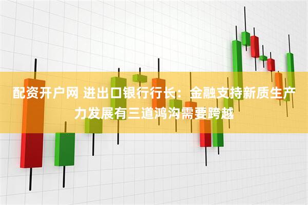 配资开户网 进出口银行行长：金融支持新质生产力发展有三道鸿沟需要跨越