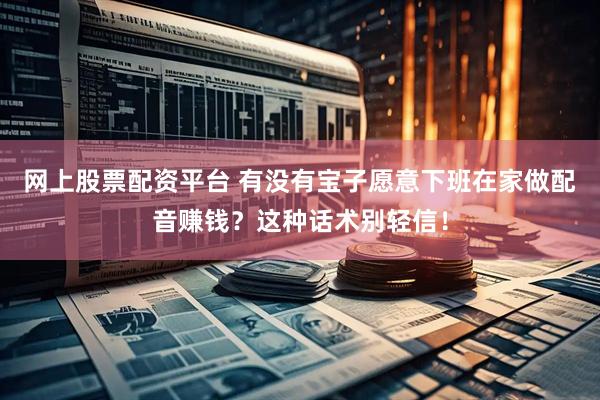 网上股票配资平台 有没有宝子愿意下班在家做配音赚钱？这种话术别轻信！