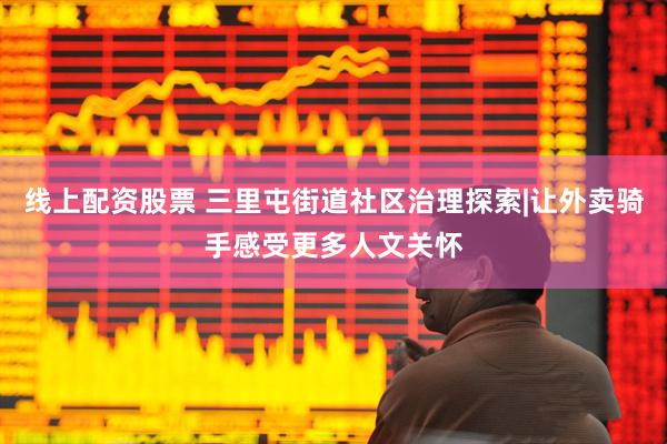 线上配资股票 三里屯街道社区治理探索|让外卖骑手感受更多人文关怀