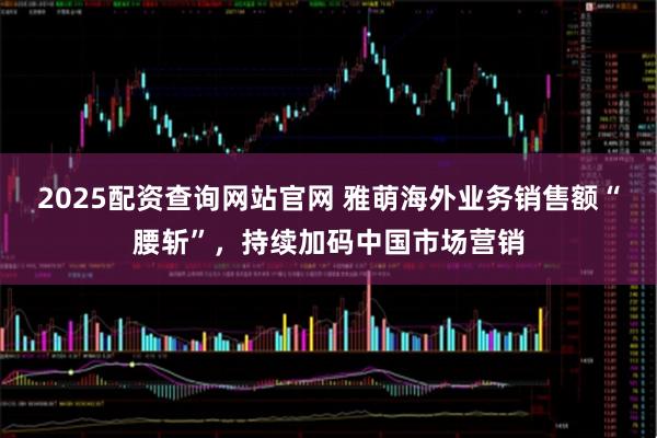 2025配资查询网站官网 雅萌海外业务销售额“腰斩”，持续加码中国市场营销