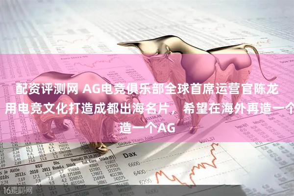 配资评测网 AG电竞俱乐部全球首席运营官陈龙盛：用电竞文化打造成都出海名片，希望在海外再造一个AG