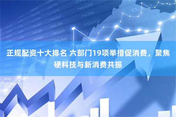 正规配资十大排名 六部门19项举措促消费，聚焦硬科技与新消费共振