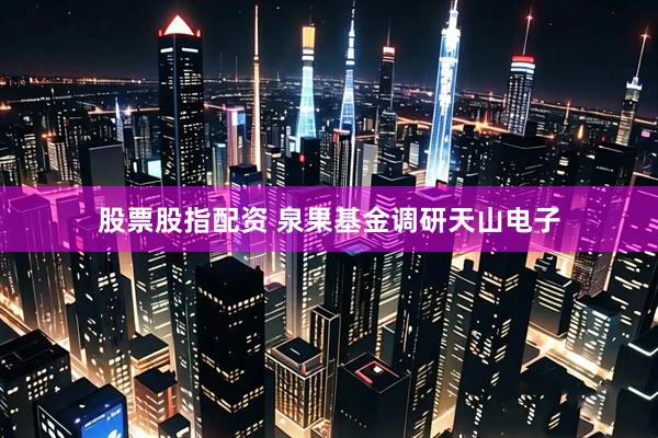 股票股指配资 泉果基金调研天山电子