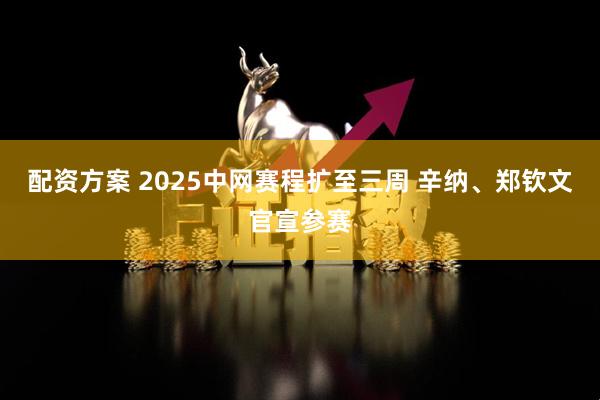 配资方案 2025中网赛程扩至三周 辛纳、郑钦文官宣参赛