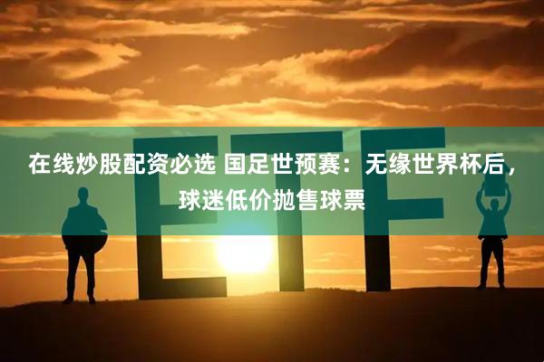 在线炒股配资必选 国足世预赛：无缘世界杯后，球迷低价抛售球票