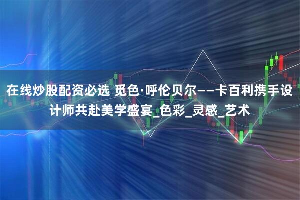 在线炒股配资必选 觅色·呼伦贝尔——卡百利携手设计师共赴美学盛宴_色彩_灵感_艺术
