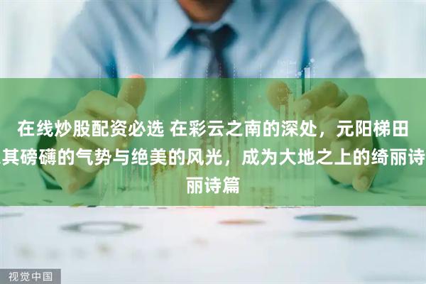 在线炒股配资必选 在彩云之南的深处，元阳梯田以其磅礴的气势与绝美的风光，成为大地之上的绮丽诗篇