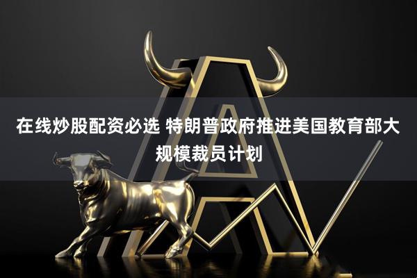 在线炒股配资必选 特朗普政府推进美国教育部大规模裁员计划