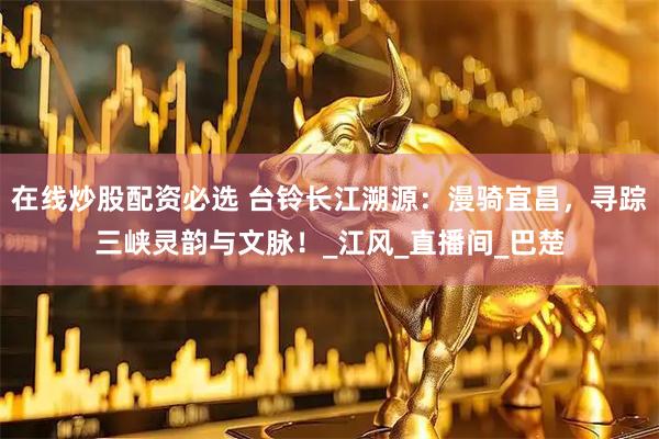 在线炒股配资必选 台铃长江溯源：漫骑宜昌，寻踪三峡灵韵与文脉！_江风_直播间_巴楚