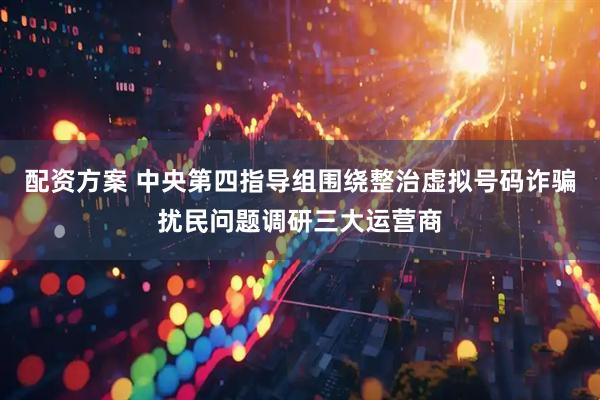 配资方案 中央第四指导组围绕整治虚拟号码诈骗扰民问题调研三大运营商