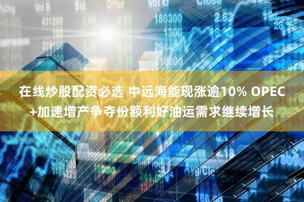 在线炒股配资必选 中远海能现涨逾10% OPEC+加速增产争夺份额利好油运需求继续增长