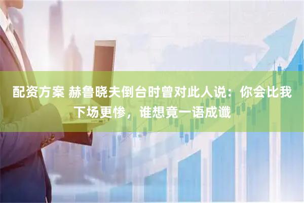 配资方案 赫鲁晓夫倒台时曾对此人说：你会比我下场更惨，谁想竟一语成谶