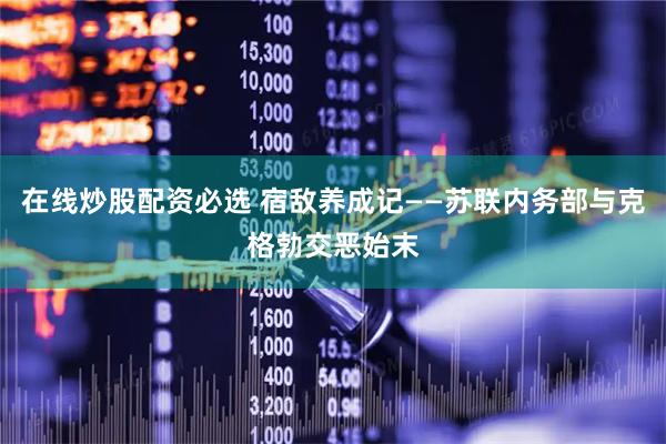在线炒股配资必选 宿敌养成记——苏联内务部与克格勃交恶始末