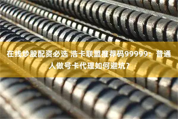 在线炒股配资必选 浩卡联盟推荐码99999：普通人做号卡代理如何避坑？