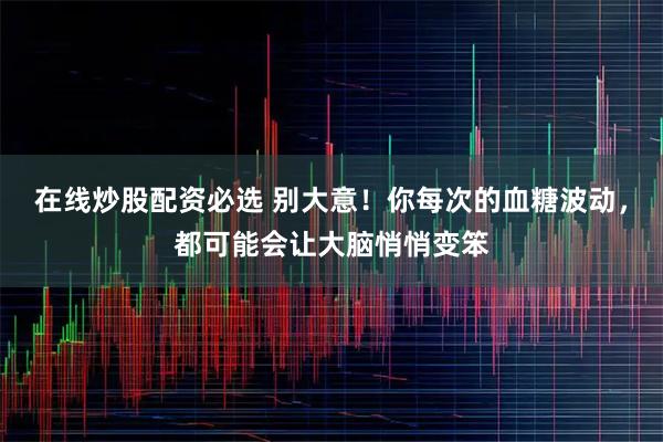 在线炒股配资必选 别大意！你每次的血糖波动，都可能会让大脑悄悄变笨