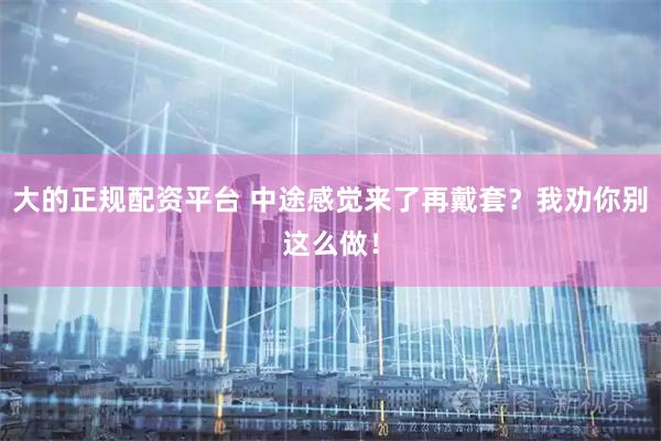 大的正规配资平台 中途感觉来了再戴套？我劝你别这么做！