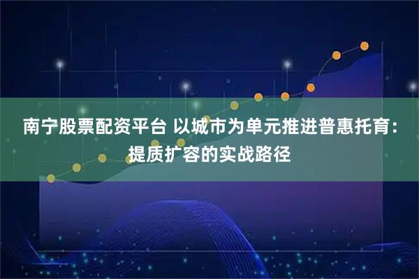 南宁股票配资平台 以城市为单元推进普惠托育：提质扩容的实战路径
