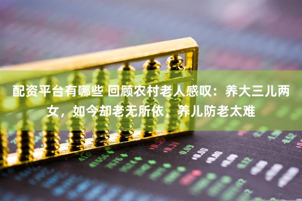 配资平台有哪些 回顾农村老人感叹：养大三儿两女，如今却老无所依，养儿防老太难