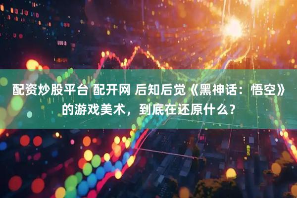 配资炒股平台 配开网 后知后觉《黑神话：悟空》的游戏美术，到底在还原什么？