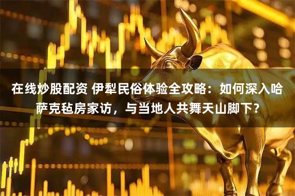 在线炒股配资 伊犁民俗体验全攻略：如何深入哈萨克毡房家访，与当地人共舞天山脚下？