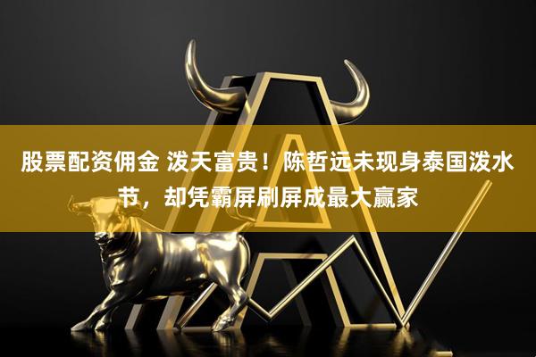 股票配资佣金 泼天富贵！陈哲远未现身泰国泼水节，却凭霸屏刷屏成最大赢家