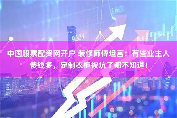 中国股票配资网开户 装修师傅坦言：有些业主人傻钱多，定制衣柜被坑了都不知道！