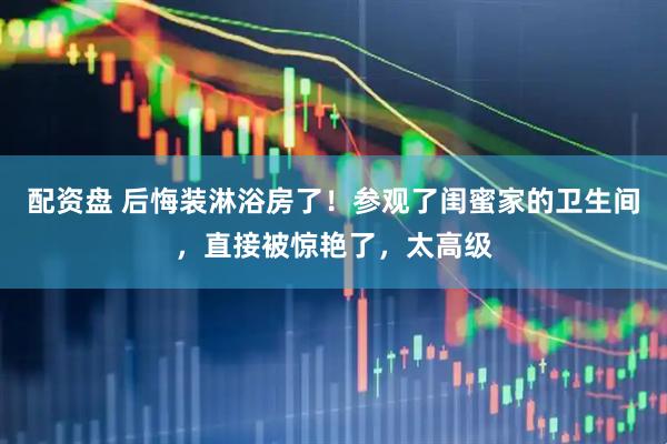 配资盘 后悔装淋浴房了！参观了闺蜜家的卫生间，直接被惊艳了，太高级