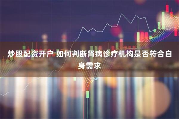 炒股配资开户 如何判断肾病诊疗机构是否符合自身需求