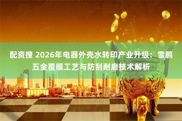 配资搜 2026年电器外壳水转印产业升级：雪鹏五金覆膜工艺与防刮耐磨技术解析