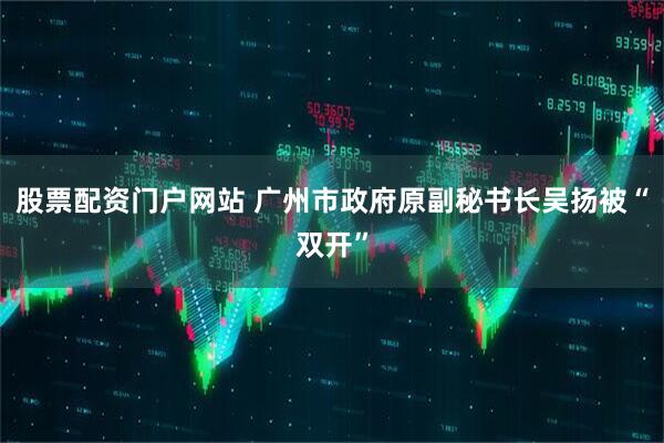 股票配资门户网站 广州市政府原副秘书长吴扬被“双开”