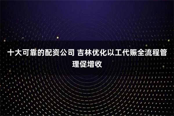 十大可靠的配资公司 吉林优化以工代赈全流程管理促增收