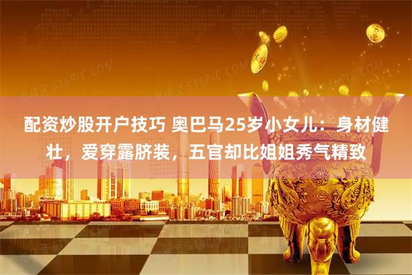 配资炒股开户技巧 奥巴马25岁小女儿：身材健壮，爱穿露脐装，五官却比姐姐秀气精致